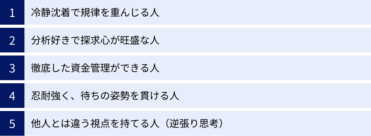 冷静沈着で規律を重んじる人、分析好きで探求心が旺盛な人、徹底した資金管理ができる人、忍耐強く、待ちの姿勢を貫ける人、他人とは違う視点を持てる人（逆張り思考）
