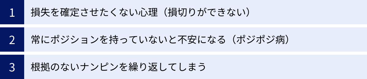 損失を確定させたくない心理（損切りができない）、常にポジションを持っていないと不安になる（ポジポジ病）、根拠のないナンピンを繰り返してしまう