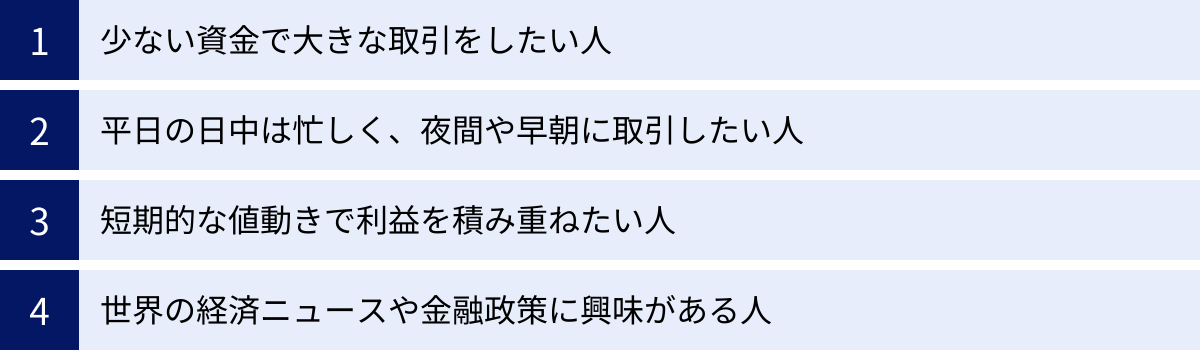 少ない資金で大きな取引をしたい人、平日の日中は忙しく、夜間や早朝に取引したい人、短期的な値動きで利益を積み重ねたい人、世界の経済ニュースや金融政策に興味がある人
