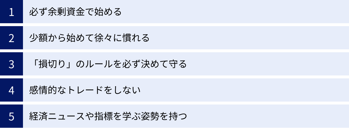 必ず余剰資金で始める、少額から始めて徐々に慣れる、「損切り」のルールを必ず決めて守る、感情的なトレードをしない、経済ニュースや指標を学ぶ姿勢を持つ