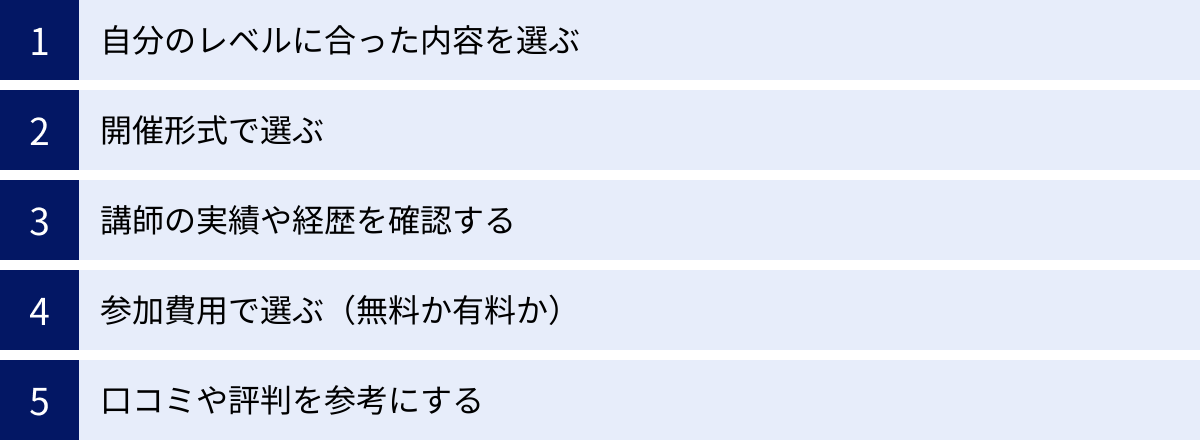 自分のレベルに合った内容を選ぶ、開催形式で選ぶ、講師の実績や経歴を確認する、参加費用で選ぶ（無料か有料か）、口コミや評判を参考にする