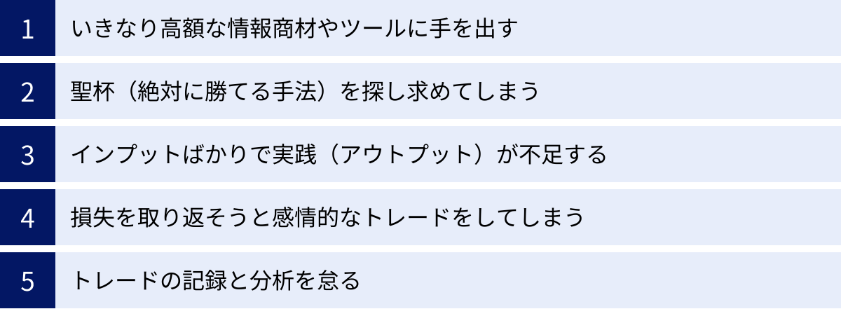 いきなり高額な情報商材やツールに手を出す、聖杯（絶対に勝てる手法）を探し求めてしまう、インプットばかりで実践（アウトプット）が不足する、損失を取り返そうと感情的なトレードをしてしまう、トレードの記録と分析を怠る