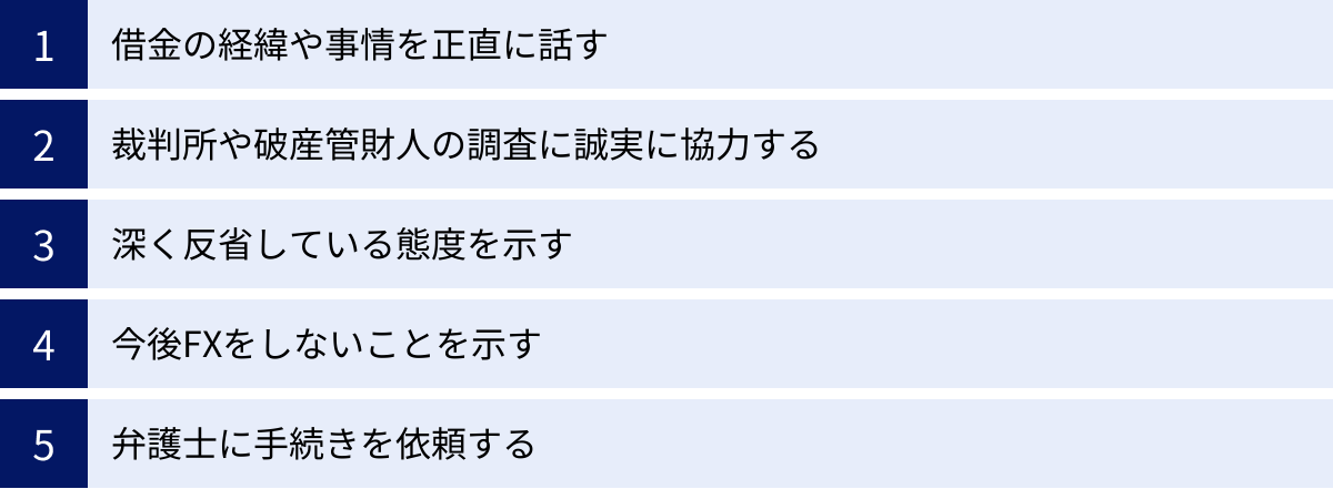 借金の経緯や事情を正直に話す、裁判所や破産管財人の調査に誠実に協力する、深く反省している態度を示す、今後FXをしないことを示す、弁護士に手続きを依頼する