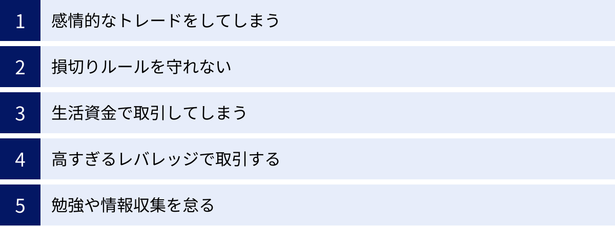 感情的なトレードをしてしまう、損切りルールを守れない、生活資金で取引してしまう、高すぎるレバレッジで取引する、勉強や情報収集を怠る