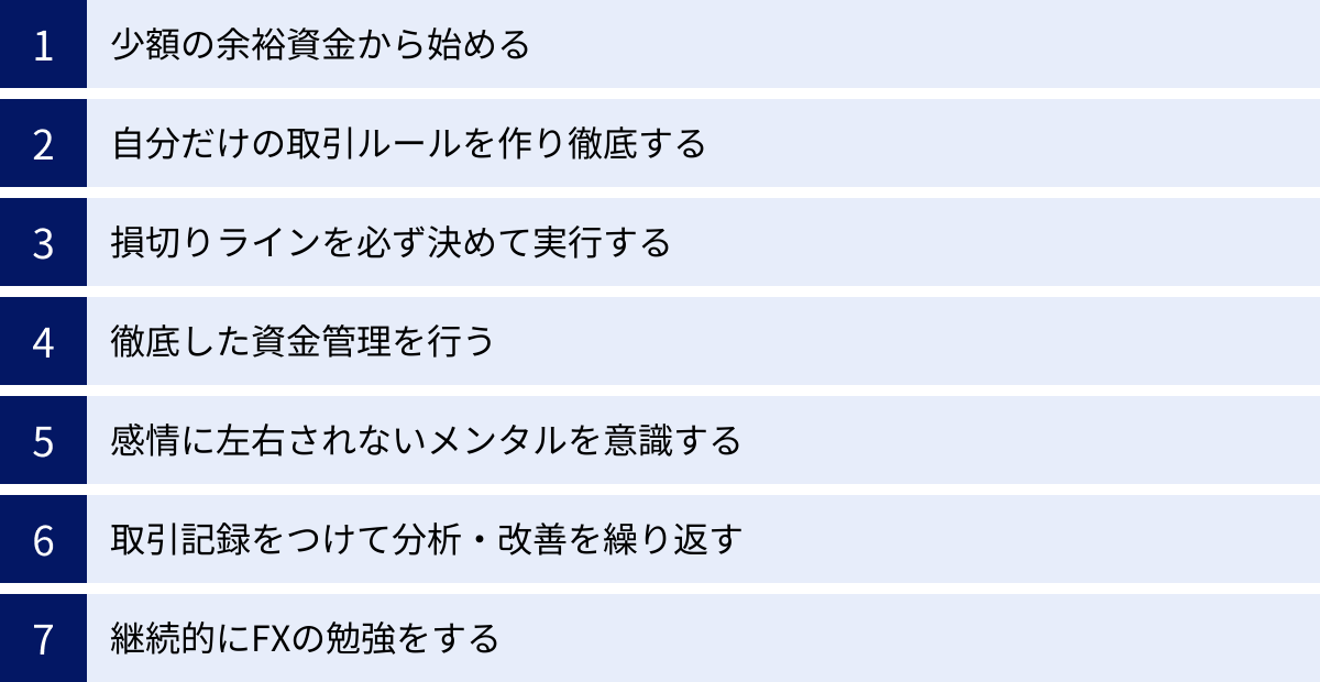 少額の余裕資金から始める、自分だけの取引ルールを作り徹底する、損切りラインを必ず決めて実行する、徹底した資金管理を行う、感情に左右されないメンタルを意識する、取引記録をつけて分析・改善を繰り返す、継続的にFXの勉強をする