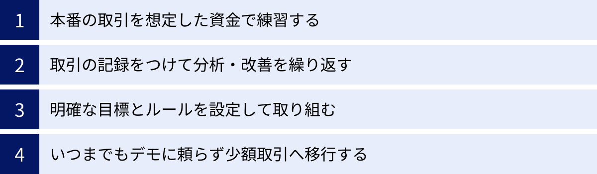 本番の取引を想定した資金で練習する、取引の記録をつけて分析・改善を繰り返す、明確な目標とルールを設定して取り組む、いつまでもデモに頼らず少額取引へ移行する
