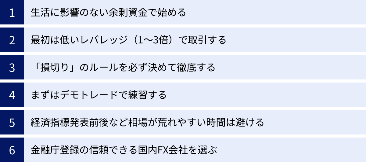 生活に影響のない余剰資金で始める、最初は低いレバレッジ（1〜3倍）で取引する、「損切り」のルールを必ず決めて徹底する、まずはデモトレードで練習する、経済指標発表前後など相場が荒れやすい時間は避ける、金融庁登録の信頼できる国内FX会社を選ぶ