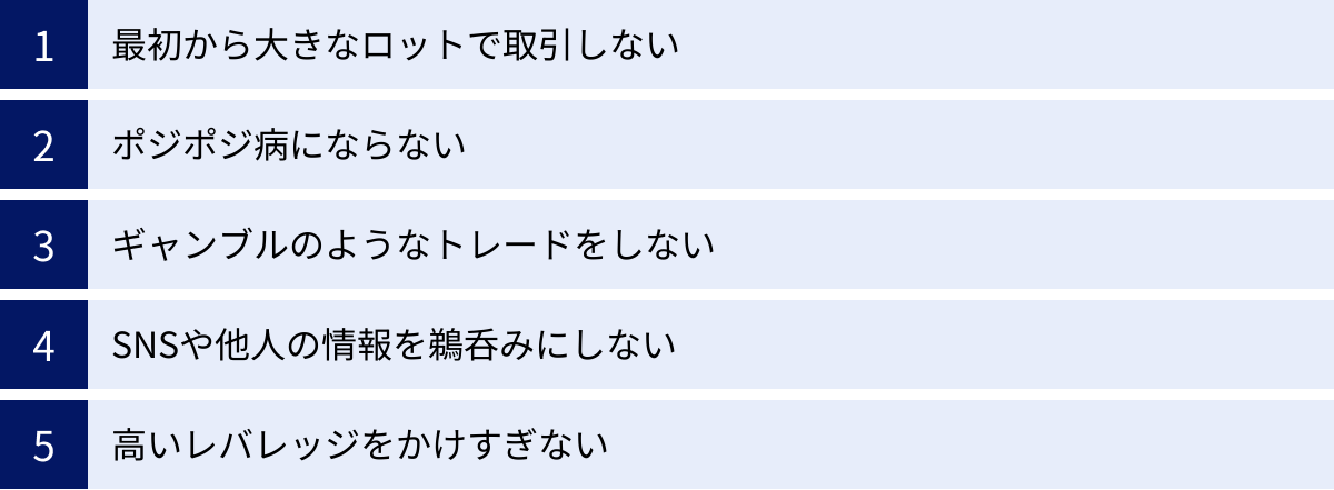 最初から大きなロットで取引しない、ポジポジ病にならない、ギャンブルのようなトレードをしない、SNSや他人の情報を鵜呑みにしない、高いレバレッジをかけすぎない