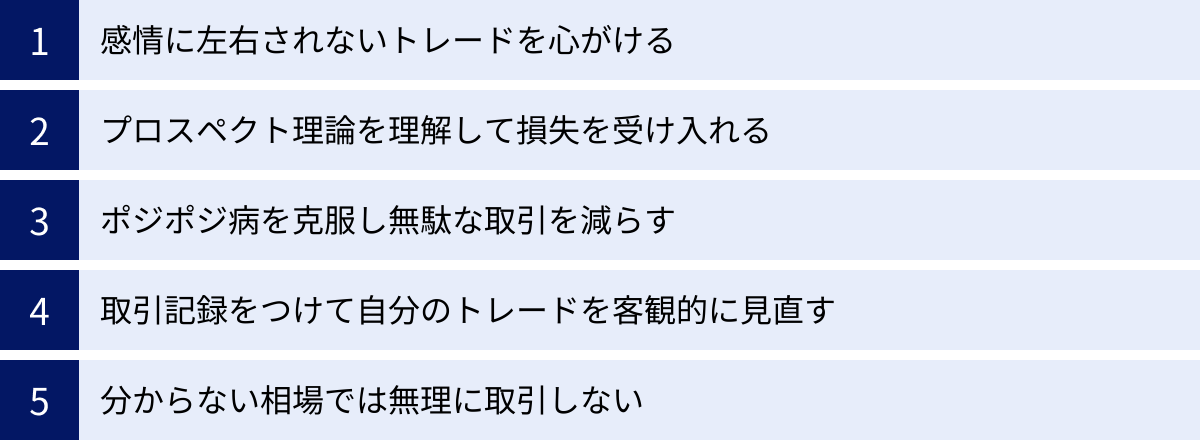 感情に左右されないトレードを心がける、プロスペクト理論を理解して損失を受け入れる、ポジポジ病を克服し無駄な取引を減らす、取引記録をつけて自分のトレードを客観的に見直す、分からない相場では無理に取引しない