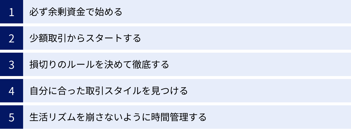 必ず余剰資金で始める、少額取引からスタートする、損切りのルールを決めて徹底する、自分に合った取引スタイルを見つける、生活リズムを崩さないように時間管理する