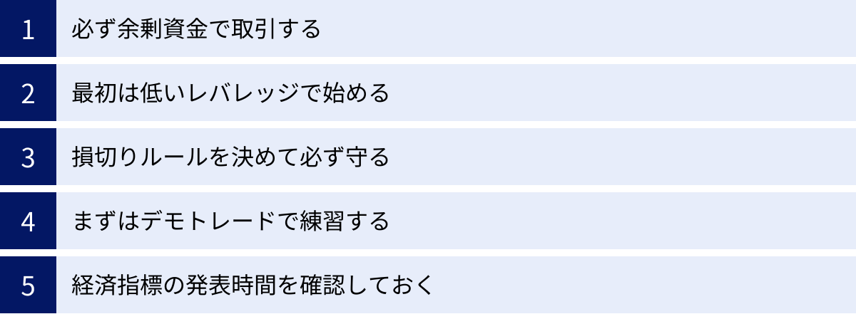 必ず余剰資金で取引する、最初は低いレバレッジで始める、損切りルールを決めて必ず守る、まずはデモトレードで練習する、経済指標の発表時間を確認しておく
