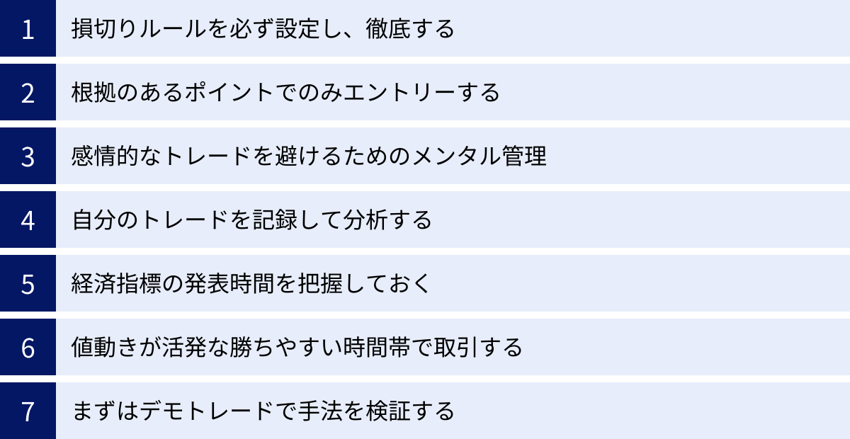損切りルールを必ず設定し、徹底する、根拠のあるポイントでのみエントリーする、感情的なトレードを避けるためのメンタル管理、自分のトレードを記録して分析する、経済指標の発表時間を把握しておく、値動きが活発な勝ちやすい時間帯で取引する、まずはデモトレードで手法を検証する