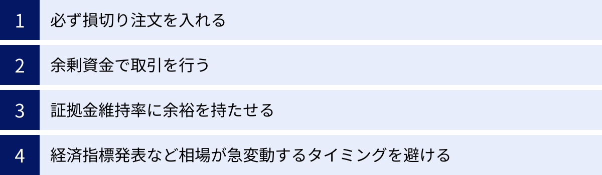 必ず損切り注文を入れる、余剰資金で取引を行う、証拠金維持率に余裕を持たせる、経済指標発表など相場が急変動するタイミングを避ける