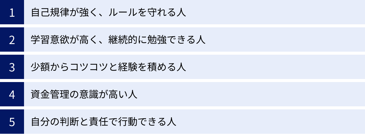 自己規律が強く、ルールを守れる人、学習意欲が高く、継続的に勉強できる人、少額からコツコツと経験を積める人、資金管理の意識が高い人、自分の判断と責任で行動できる人