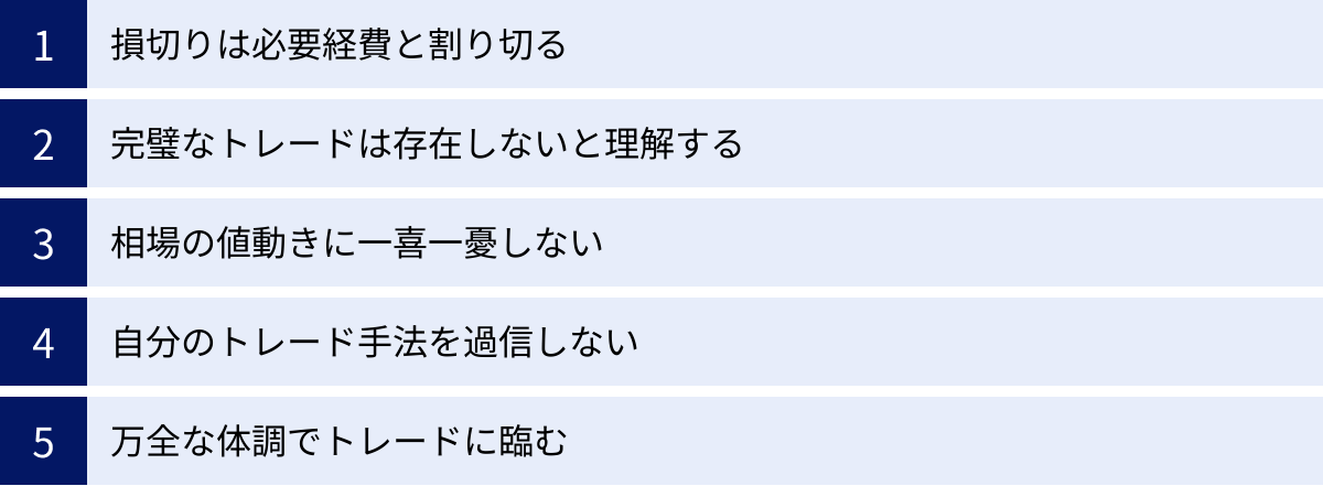 損切りは必要経費と割り切る、完璧なトレードは存在しないと理解する、相場の値動きに一喜一憂しない、自分のトレード手法を過信しない、万全な体調でトレードに臨む