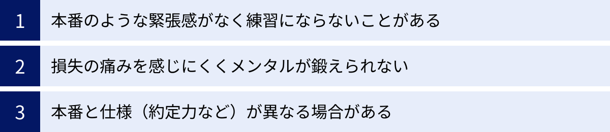 本番のような緊張感がなく練習にならないことがある、損失の痛みを感じにくくメンタルが鍛えられない、本番と仕様（約定力など）が異なる場合がある
