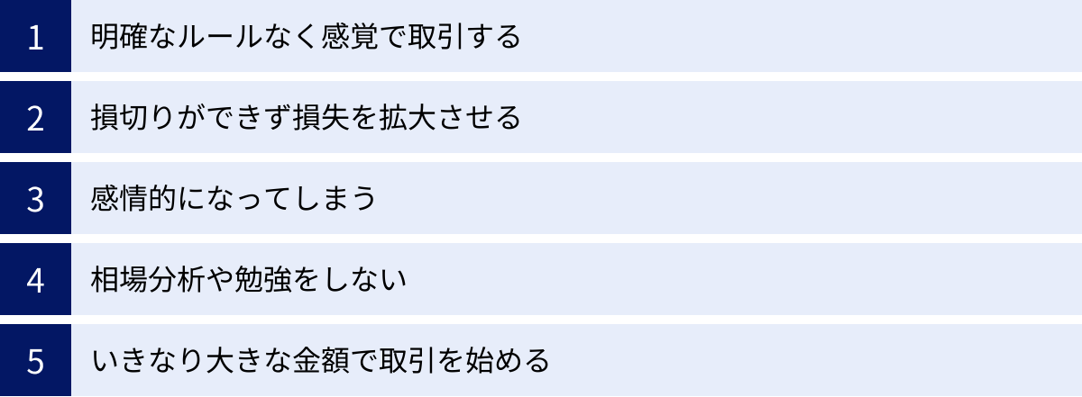 明確なルールなく感覚で取引する、損切りができず損失を拡大させる、感情的になってしまう、相場分析や勉強をしない、いきなり大きな金額で取引を始める