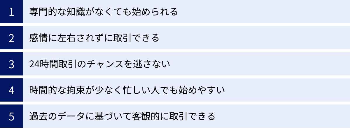 専門的な知識がなくても始められる、感情に左右されずに取引できる、24時間取引のチャンスを逃さない、時間的な拘束が少なく忙しい人でも始めやすい、過去のデータに基づいて客観的に取引できる