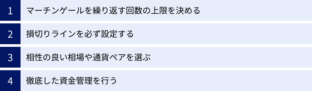 マーチンゲールを繰り返す回数の上限を決める、損切りラインを必ず設定する、相性の良い相場や通貨ペアを選ぶ、徹底した資金管理を行う