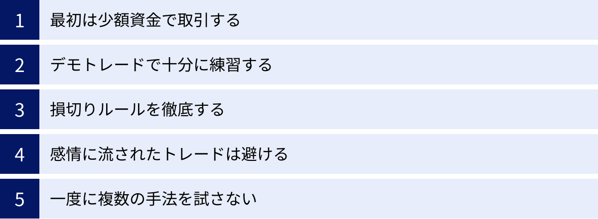 最初は少額資金で取引する、デモトレードで十分に練習する、損切りルールを徹底する、感情に流されたトレードは避ける、一度に複数の手法を試さない