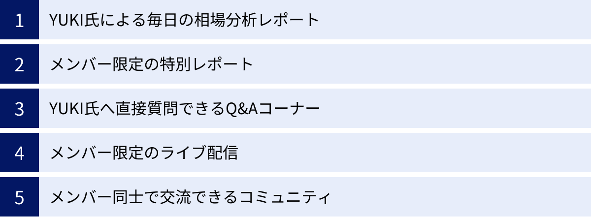 YUKI氏による毎日の相場分析レポート、メンバー限定の特別レポート、YUKI氏へ直接質問できるQ&Aコーナー、メンバー限定のライブ配信、メンバー同士で交流できるコミュニティ