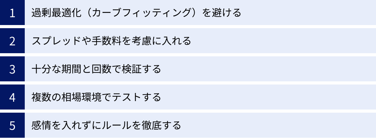 過剰最適化(カーブフィッティング)を避ける、スプレッドや手数料を考慮に入れる、十分な期間と回数で検証する、複数の相場環境でテストする、感情を入れずにルールを徹底する